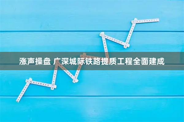 涨声操盘 广深城际铁路提质工程全面建成