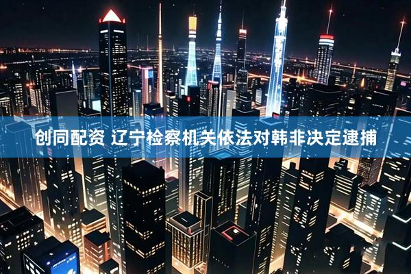 创同配资 辽宁检察机关依法对韩非决定逮捕