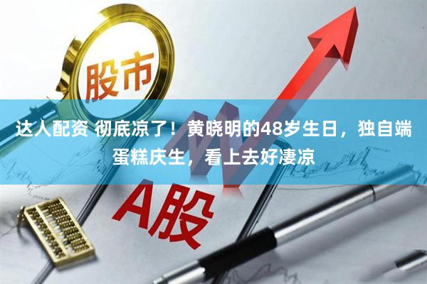 达人配资 彻底凉了！黄晓明的48岁生日，独自端蛋糕庆生，看上去好凄凉
