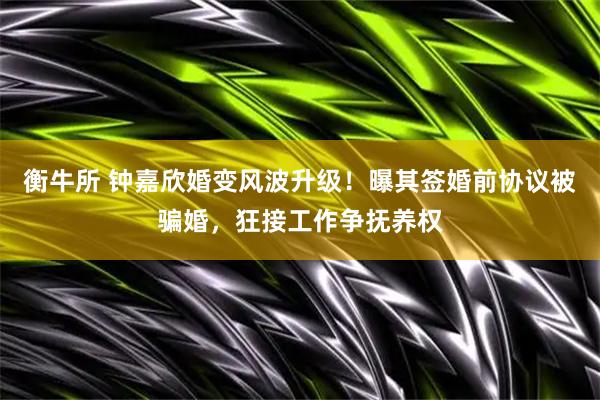 衡牛所 钟嘉欣婚变风波升级！曝其签婚前协议被骗婚，狂接工作争抚养权