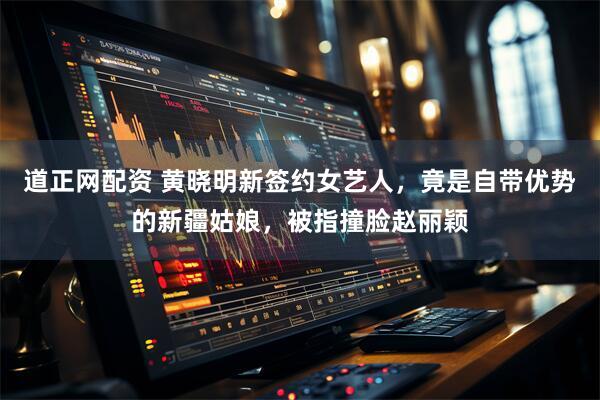 道正网配资 黄晓明新签约女艺人，竟是自带优势的新疆姑娘，被指撞脸赵丽颖