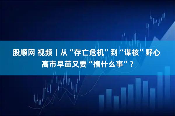 股顺网 视频｜从“存亡危机”到“谋核”野心 高市早苗又要“搞什么事”？