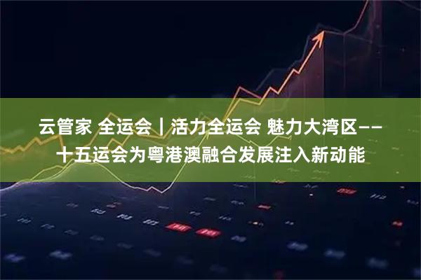 云管家 全运会｜活力全运会 魅力大湾区——十五运会为粤港澳融合发展注入新动能