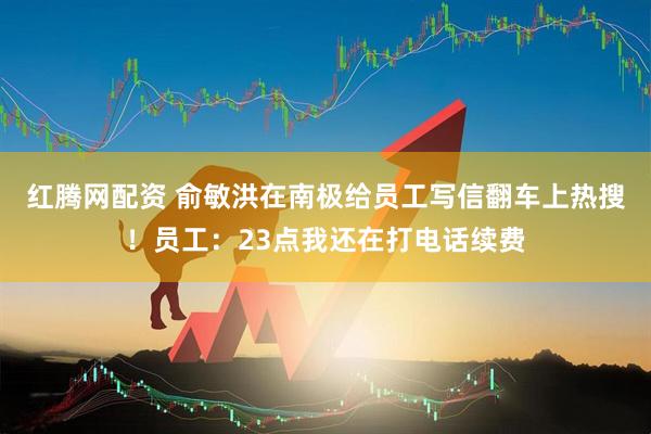 红腾网配资 俞敏洪在南极给员工写信翻车上热搜！员工：23点我还在打电话续费