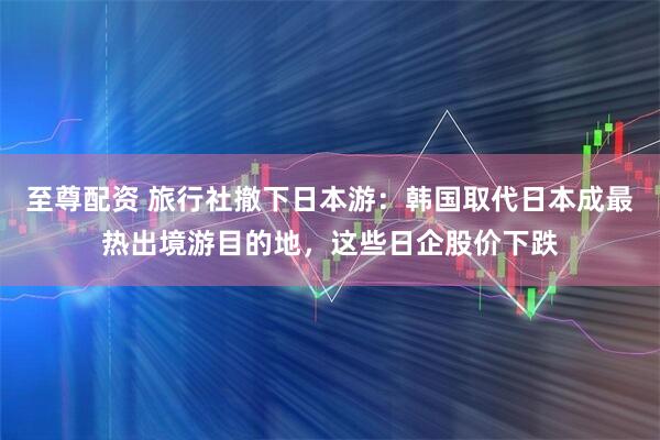 至尊配资 旅行社撤下日本游：韩国取代日本成最热出境游目的地，这些日企股价下跌