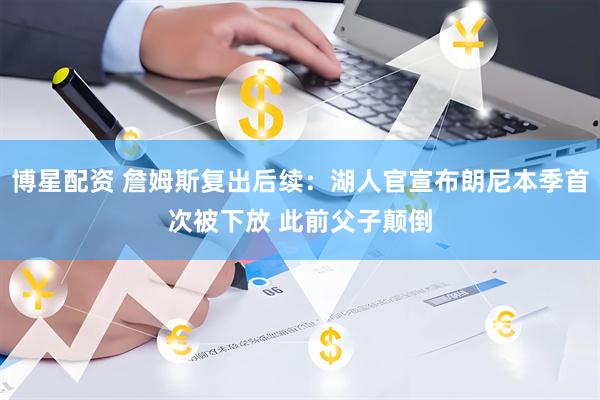 博星配资 詹姆斯复出后续：湖人官宣布朗尼本季首次被下放 此前父子颠倒