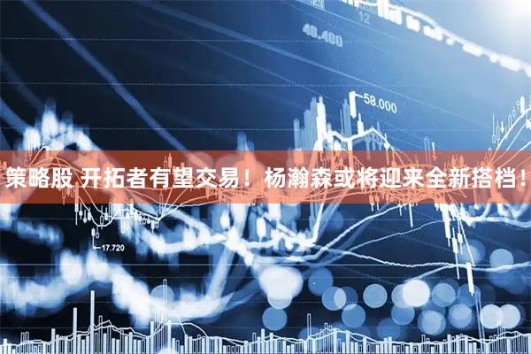 策略股 开拓者有望交易！杨瀚森或将迎来全新搭档！
