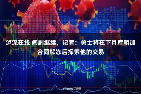 泸深在线 闹剧继续，记者：勇士将在下月库明加合同解冻后探索他的交易