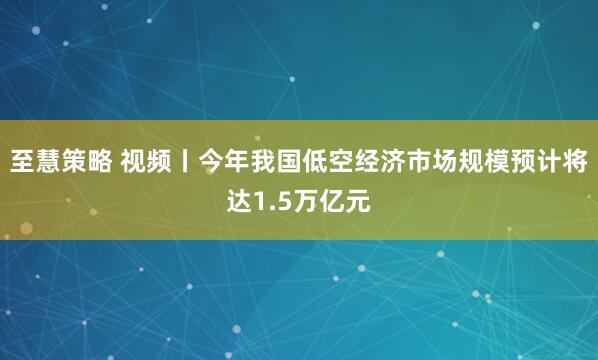 至慧策略 视频丨今年我国低空经济市场规模预计将达1.5万亿元