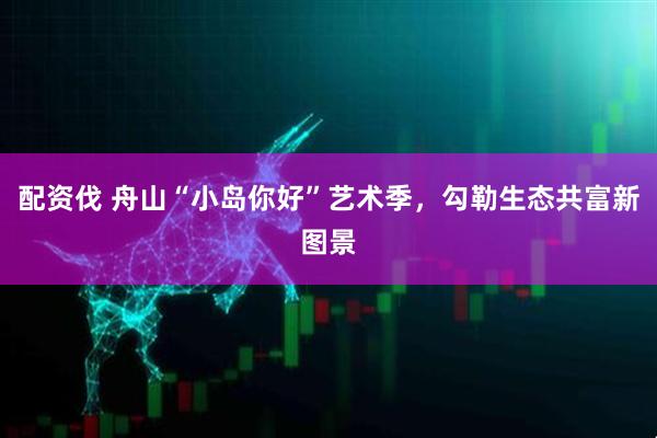 配资伐 舟山“小岛你好”艺术季，勾勒生态共富新图景