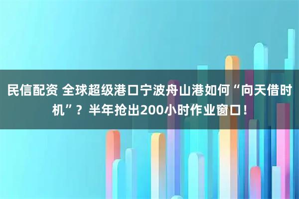 民信配资 全球超级港口宁波舟山港如何“向天借时机”？半年抢出200小时作业窗口！