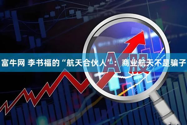 富牛网 李书福的“航天合伙人”：商业航天不是骗子