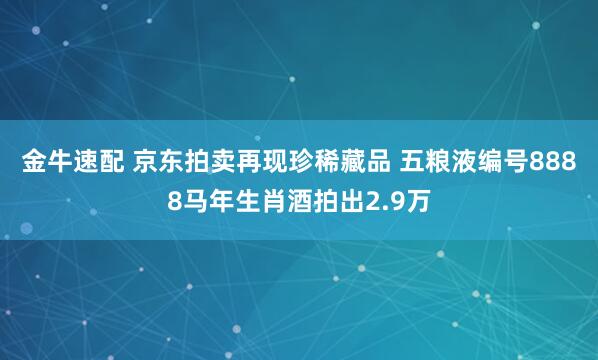 金牛速配 京东拍卖再现珍稀藏品 五粮液编号8888马年生肖酒拍出2.9万