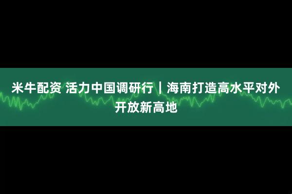 米牛配资 活力中国调研行｜海南打造高水平对外开放新高地