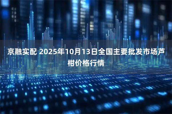 京融实配 2025年10月13日全国主要批发市场芦柑价格行情