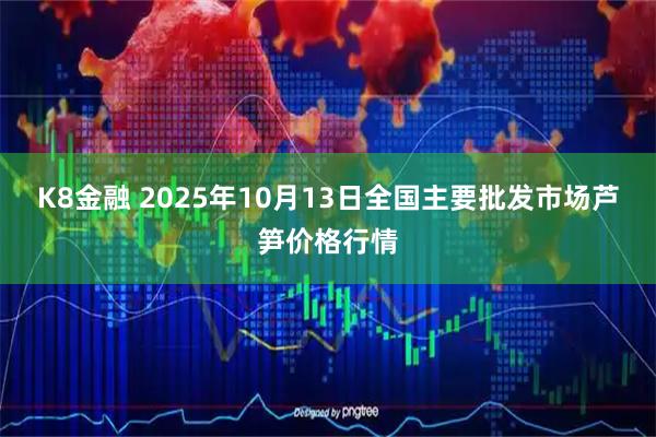 K8金融 2025年10月13日全国主要批发市场芦笋价格行情