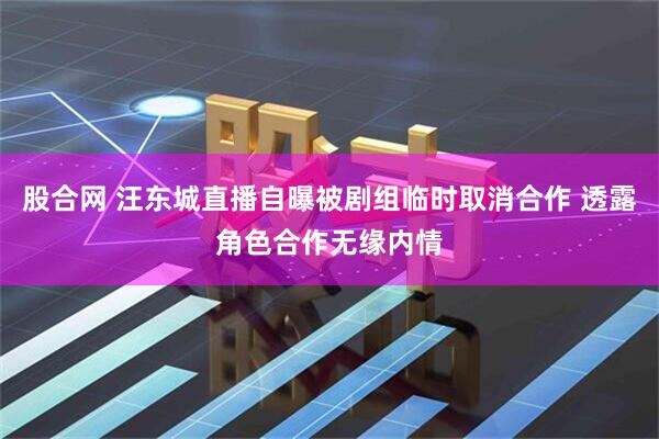 股合网 汪东城直播自曝被剧组临时取消合作 透露角色合作无缘内情