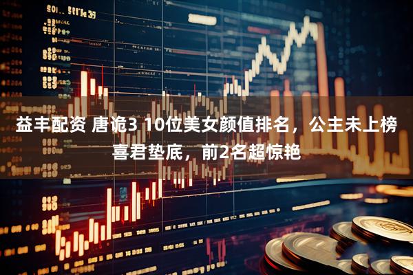 益丰配资 唐诡3 10位美女颜值排名，公主未上榜喜君垫底，前2名超惊艳