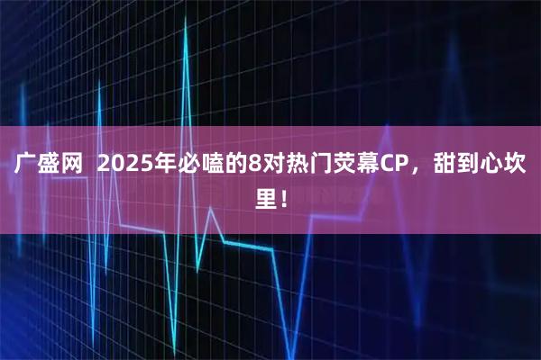 广盛网  2025年必嗑的8对热门荧幕CP，甜到心坎里！