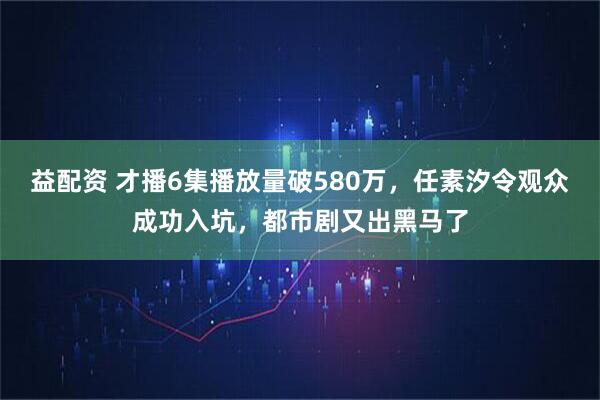益配资 才播6集播放量破580万，任素汐令观众成功入坑，都市剧又出黑马了
