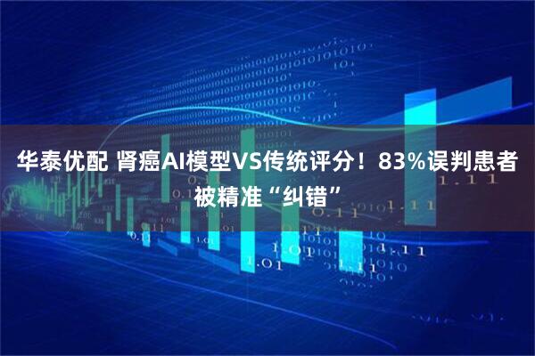 华泰优配 肾癌AI模型VS传统评分！83%误判患者被精准“纠错”
