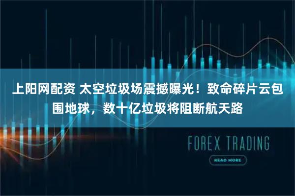 上阳网配资 太空垃圾场震撼曝光！致命碎片云包围地球，数十亿垃圾将阻断航天路
