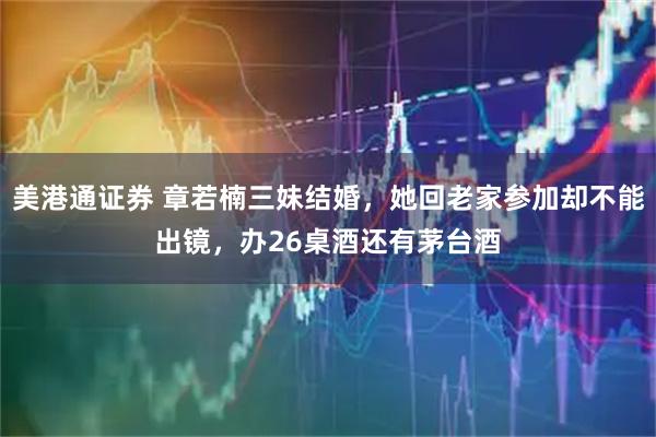 美港通证券 章若楠三妹结婚，她回老家参加却不能出镜，办26桌酒还有茅台酒