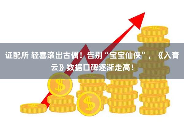 证配所 轻喜滚出古偶！告别“宝宝仙侠”，《入青云》数据口碑逐渐走高！