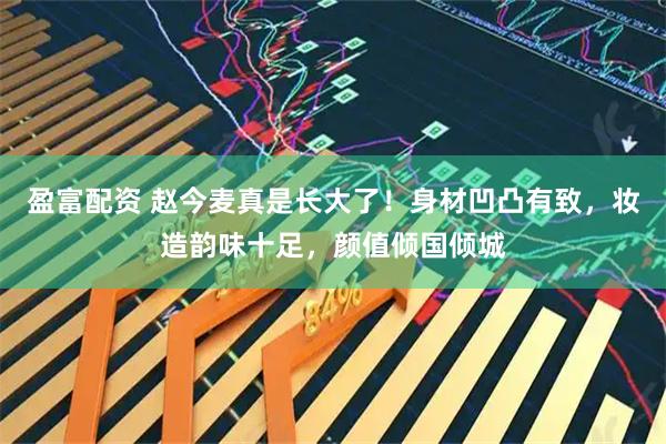 盈富配资 赵今麦真是长大了！身材凹凸有致，妆造韵味十足，颜值倾国倾城