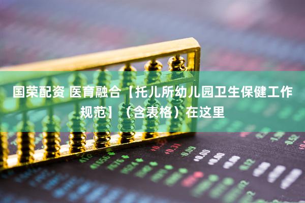 国荣配资 医育融合【托儿所幼儿园卫生保健工作规范】（含表格）在这里