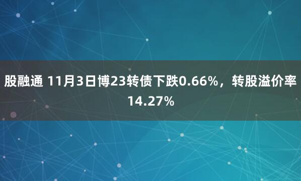 股融通 11月3日博23转债下跌0.66%，转股溢价率14.27%