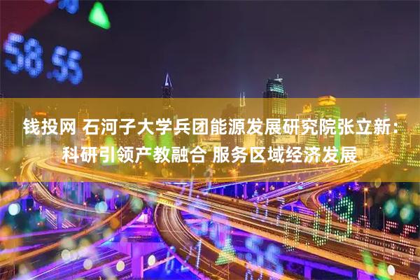钱投网 石河子大学兵团能源发展研究院张立新：科研引领产教融合 服务区域经济发展