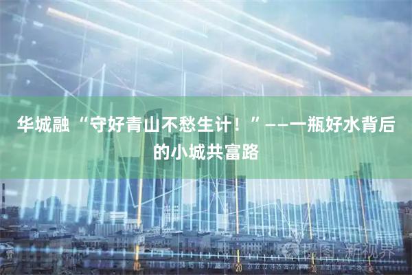 华城融 “守好青山不愁生计！”——一瓶好水背后的小城共富路