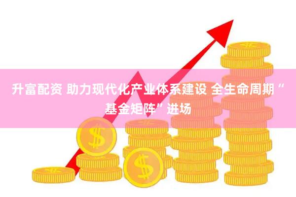 升富配资 助力现代化产业体系建设 全生命周期“基金矩阵”进场
