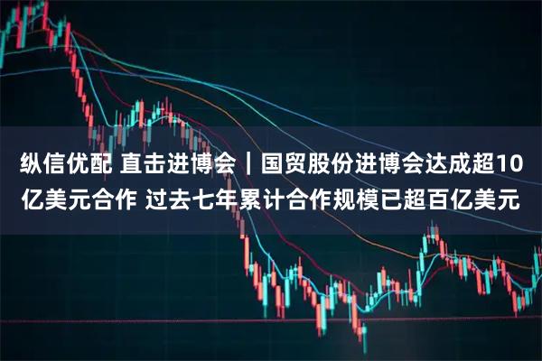 纵信优配 直击进博会｜国贸股份进博会达成超10亿美元合作 过去七年累计合作规模已超百亿美元