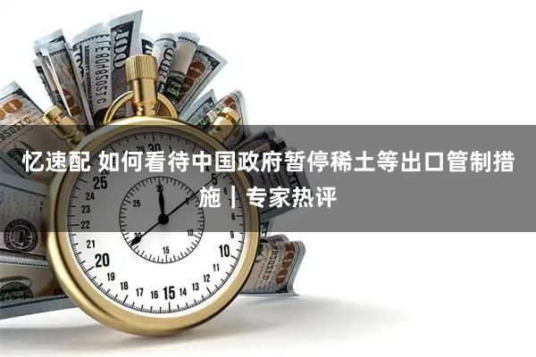 忆速配 如何看待中国政府暂停稀土等出口管制措施｜专家热评