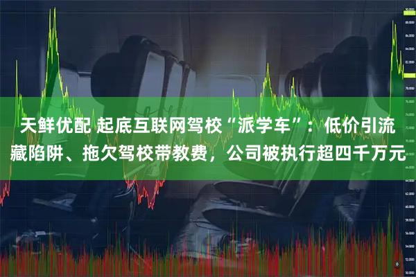 天鲜优配 起底互联网驾校“派学车”：低价引流藏陷阱、拖欠驾校带教费，公司被执行超四千万元