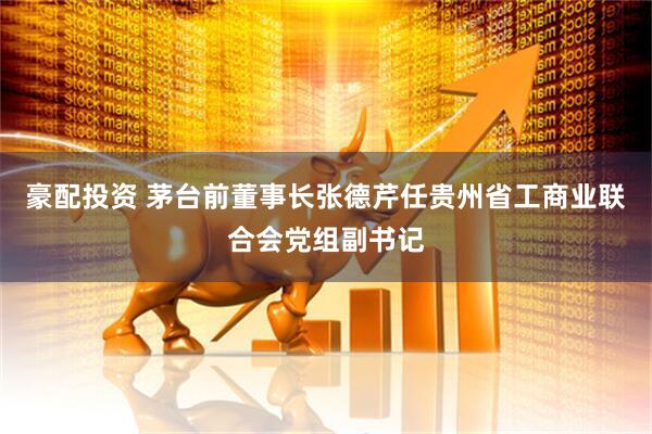 豪配投资 茅台前董事长张德芹任贵州省工商业联合会党组副书记
