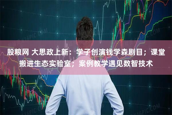 股粮网 大思政上新：学子创演钱学森剧目；课堂搬进生态实验室；案例教学遇见数智技术