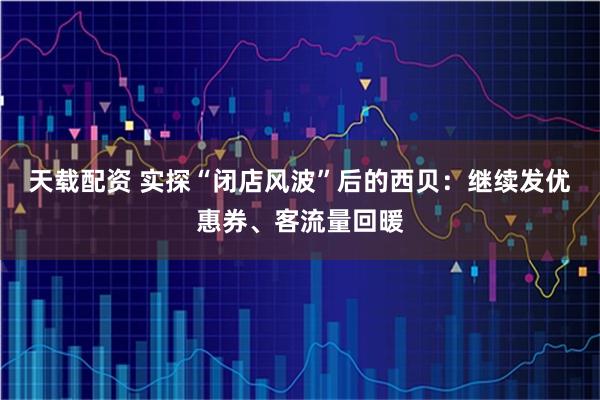 天载配资 实探“闭店风波”后的西贝：继续发优惠券、客流量回暖