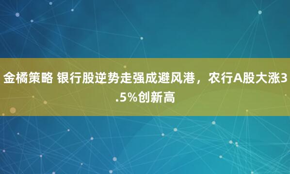 金橘策略 银行股逆势走强成避风港，农行A股大涨3.5%创新高
