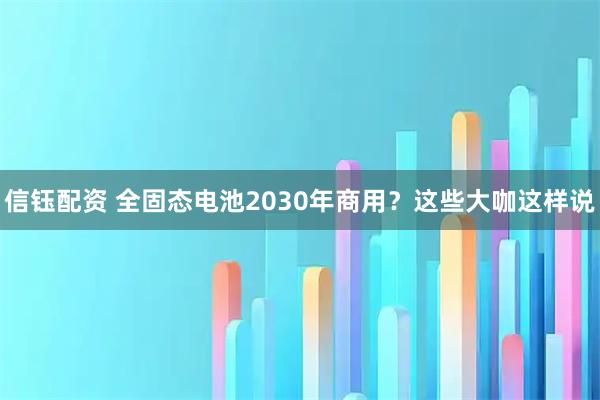 信钰配资 全固态电池2030年商用？这些大咖这样说