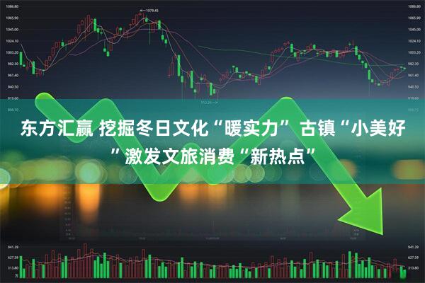 东方汇赢 挖掘冬日文化“暖实力” 古镇“小美好”激发文旅消费“新热点”