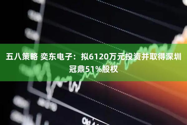 五八策略 奕东电子：拟6120万元投资并取得深圳冠鼎51%股权