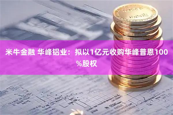 米牛金融 华峰铝业：拟以1亿元收购华峰普恩100%股权