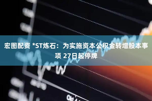 宏图配资 *ST炼石：为实施资本公积金转增股本事项 27日起停牌