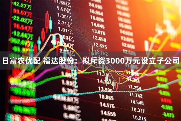 日富农优配 福达股份：拟斥资3000万元设立子公司