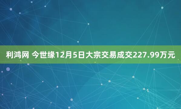 利鸿网 今世缘12月5日大宗交易成交227.99万元