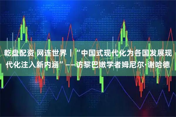 乾盘配资 网连世界｜“中国式现代化为各国发展现代化注入新内涵”——访黎巴嫩学者姆尼尔·谢哈德