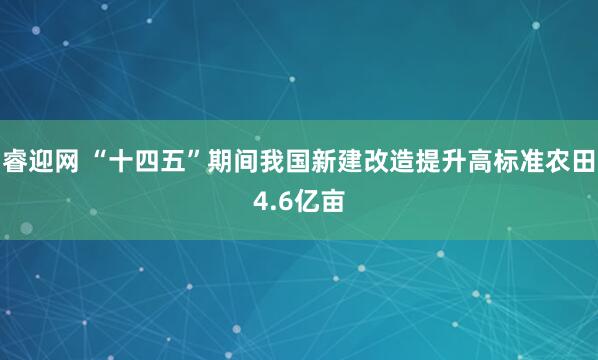 睿迎网 “十四五”期间我国新建改造提升高标准农田4.6亿亩